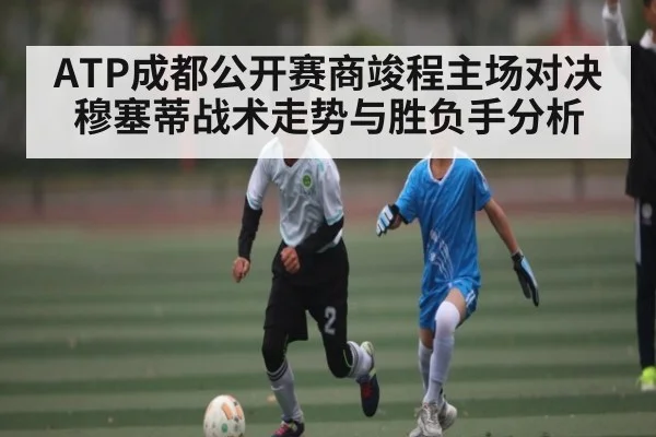 ATP成都公开赛商竣程主场对决穆塞蒂战术走势与胜负手分析（kaiyun）